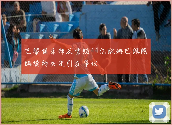 巴黎俱乐部反索赔44亿欧姆巴佩隐瞒续约决定引发争议