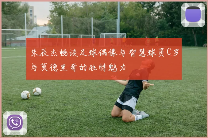 朱辰杰畅谈足球偶像与智慧球员C罗与莫德里奇的独特魅力