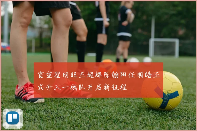 官宣翟明旺王超辉陈翰阳任明皓正式升入一线队开启新征程