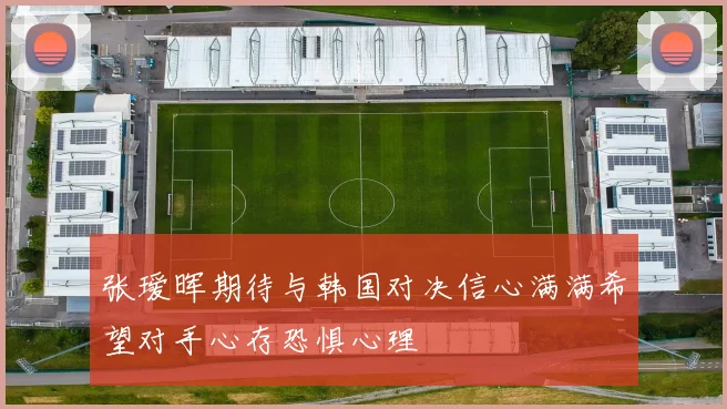 张瑷晖期待与韩国对决信心满满希望对手心存恐惧心理