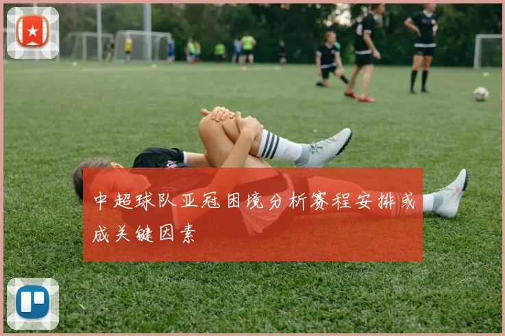 中超球队亚冠困境分析赛程安排或成关键因素