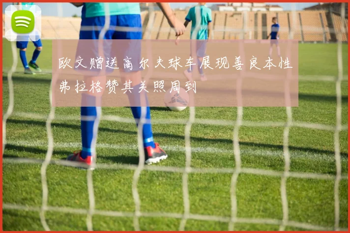 欧文赠送高尔夫球车展现善良本性弗拉格赞其关照周到