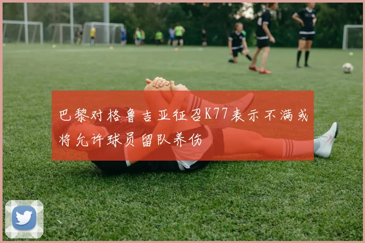 巴黎对格鲁吉亚征召K77表示不满或将允许球员留队养伤