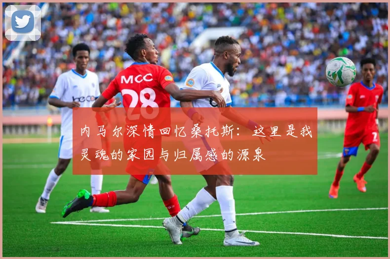 内马尔深情回忆桑托斯：这里是我灵魂的家园与归属感的源泉