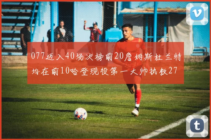 077迈入40场次榜前20詹姆斯杜兰特均在前10哈登现役第一大帅执教271场次