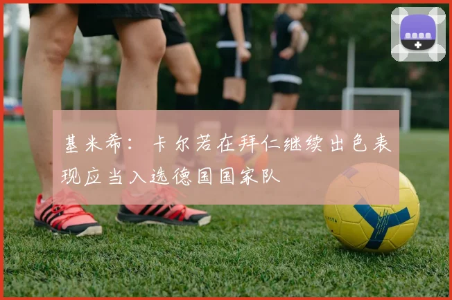 基米希：卡尔若在拜仁继续出色表现应当入选德国国家队