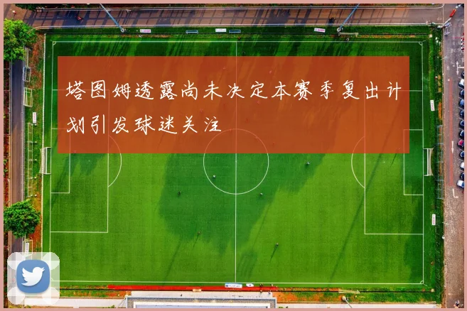 塔图姆透露尚未决定本赛季复出计划引发球迷关注