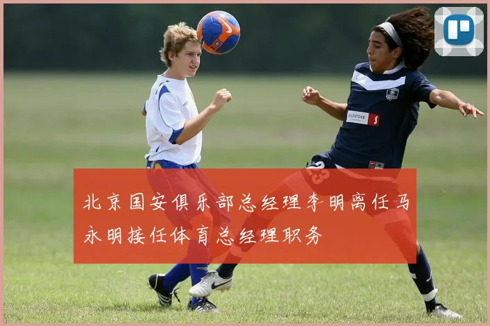 北京国安俱乐部总经理李明离任马永明接任体育总经理职务