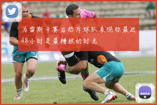 马雷斯卡赛后怒斥球队表现称最近48小时是最糟糕的时光