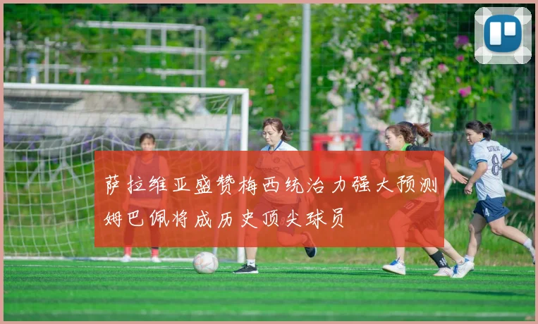 萨拉维亚盛赞梅西统治力强大预测姆巴佩将成历史顶尖球员