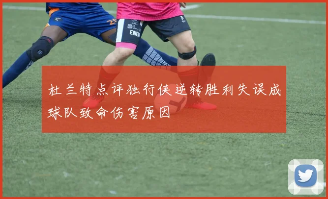 杜兰特点评独行侠逆转胜利失误成球队致命伤害原因