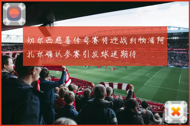 切尔西慈善传奇赛将迎战利物浦阿扎尔确认参赛引发球迷期待