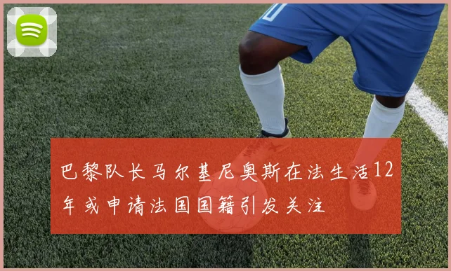 巴黎队长马尔基尼奥斯在法生活12年或申请法国国籍引发关注