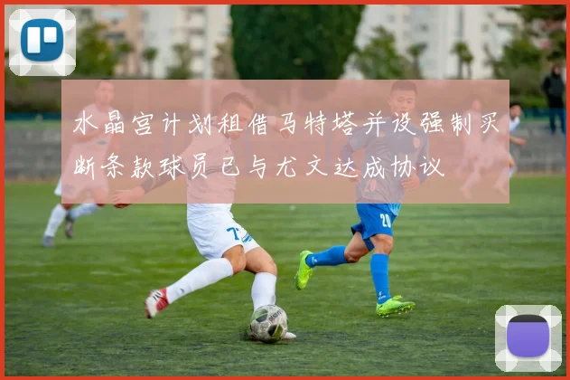 水晶宫计划租借马特塔并设强制买断条款球员已与尤文达成协议