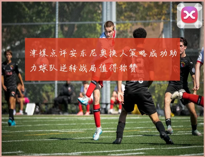 津媒点评安东尼奥换人策略成功助力球队逆转战局值得称赞