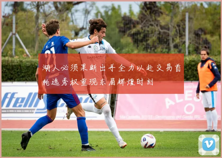 湖人必须果断出手全力以赴交易首轮选秀权重现东眉辉煌时刻