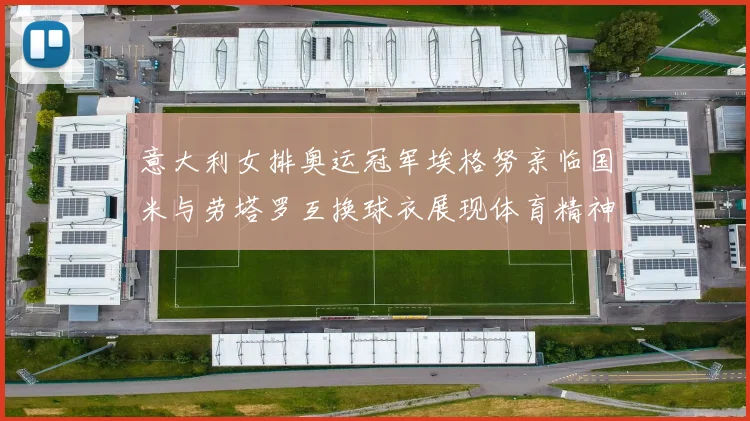 意大利女排奥运冠军埃格努亲临国米与劳塔罗互换球衣展现体育精神