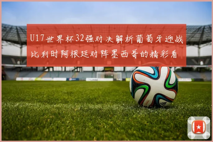 U17世界杯32强对决解析葡萄牙迎战比利时阿根廷对阵墨西哥的精彩看点
