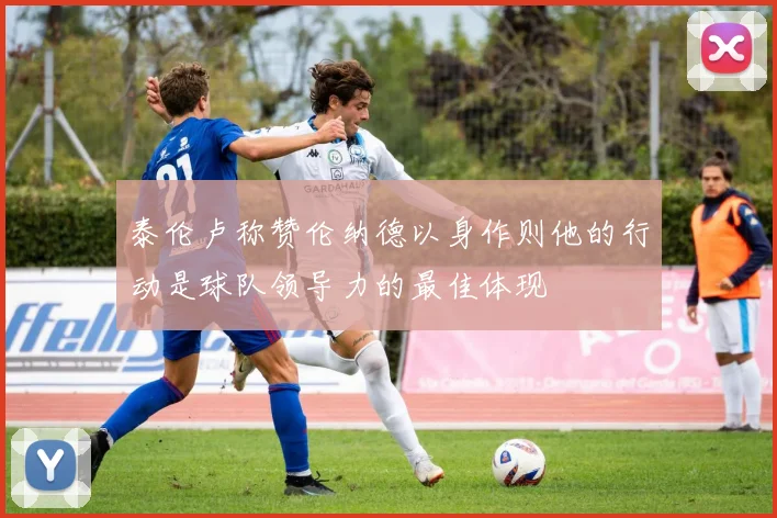 泰伦卢称赞伦纳德以身作则他的行动是球队领导力的最佳体现