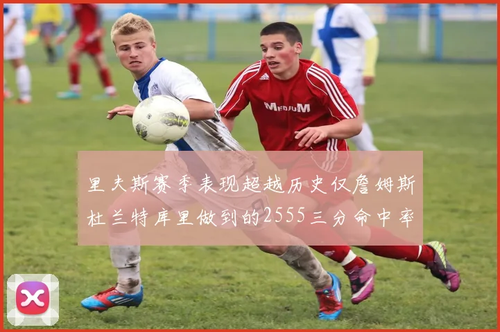 里夫斯赛季表现超越历史仅詹姆斯杜兰特库里做到的2555三分命中率50成就