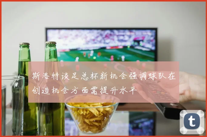 斯洛特谈足总杯新机会强调球队在创造机会方面需提升水平
