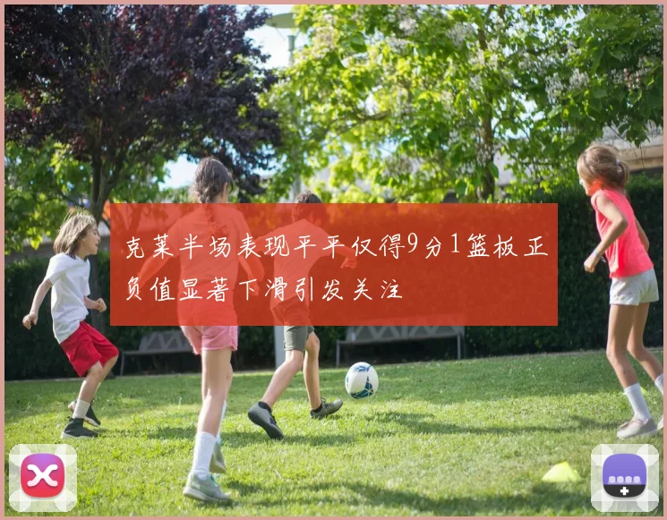 克莱半场表现平平仅得9分1篮板正负值显著下滑引发关注