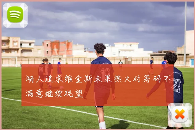 湖人追求维金斯未果热火对筹码不满意继续观望