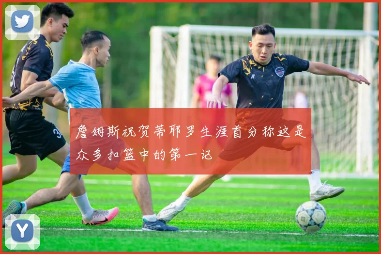 詹姆斯祝贺蒂耶罗生涯首分称这是众多扣篮中的第一记