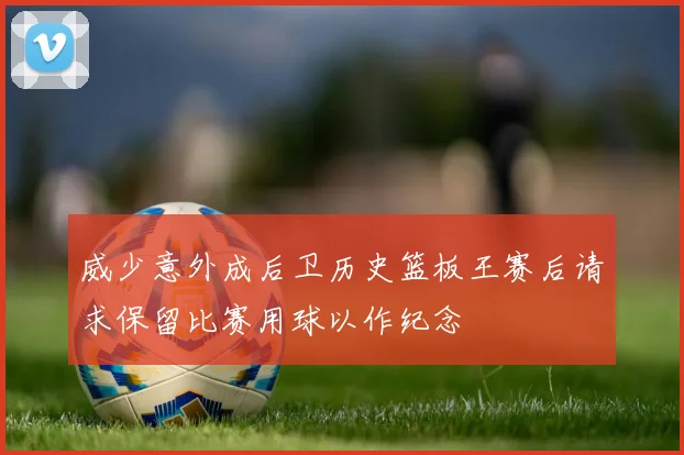 威少意外成后卫历史篮板王赛后请求保留比赛用球以作纪念