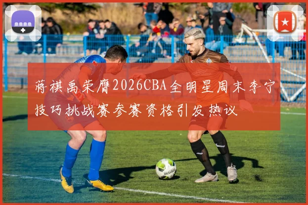 蒋祺禹荣膺2026CBA全明星周末李宁技巧挑战赛参赛资格引发热议