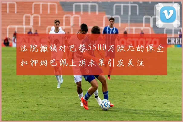 法院撤销对巴黎5500万欧元的保全扣押姆巴佩上诉未果引发关注