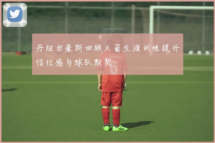 丹纽尔豪斯回顾火箭生涯训练提升信任感与球队默契