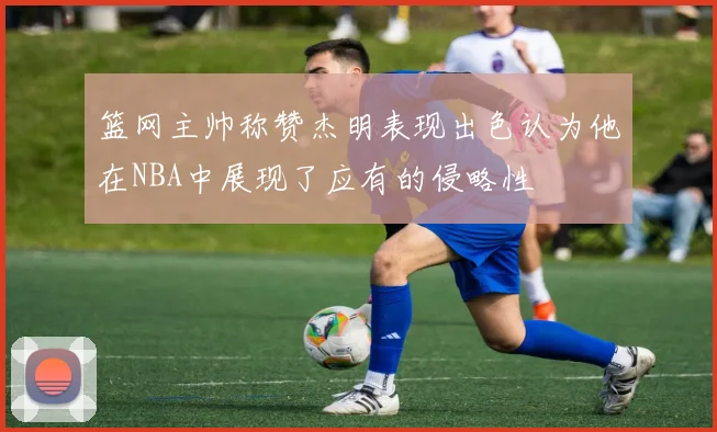 篮网主帅称赞杰明表现出色认为他在NBA中展现了应有的侵略性