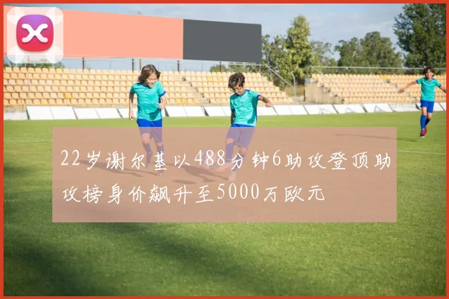 22岁谢尔基以488分钟6助攻登顶助攻榜身价飙升至5000万欧元