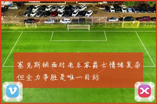 塞克斯顿面对老东家爵士情绪复杂但全力争胜是唯一目标