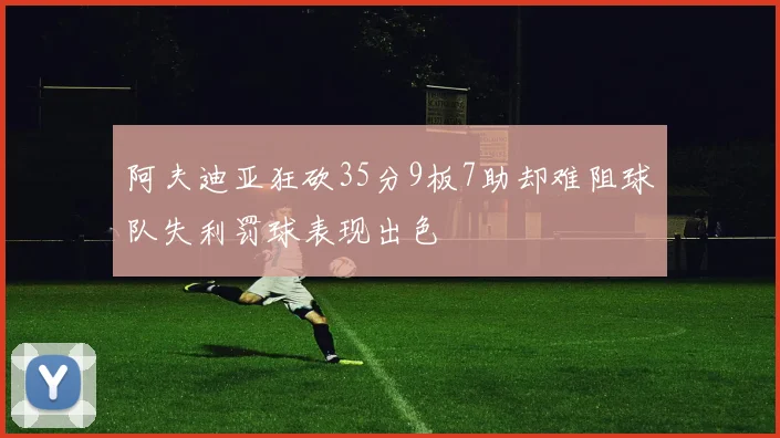 阿夫迪亚狂砍35分9板7助却难阻球队失利罚球表现出色